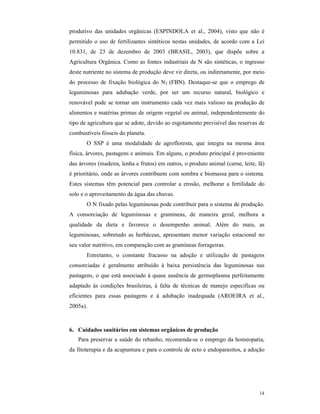 14
produtivo das unidades orgânicas (ESPINDOLA et al., 2004), visto que não é
permitido o uso de fertilizantes sintéticos nestas unidades, de acordo com a Lei
10.831, de 23 de dezembro de 2003 (BRASIL, 2003), que dispõe sobre a
Agricultura Orgânica. Como as fontes industriais de N são sintéticas, o ingresso
deste nutriente no sistema de produção deve vir direta, ou indiretamente, por meio
do processo de fixação biológica do N2 (FBN). Destaque-se que o emprego de
leguminosas para adubação verde, por ser um recurso natural, biológico e
renovável pode se tornar um instrumento cada vez mais valioso na produção de
alimentos e matérias primas de origem vegetal ou animal, independentemente do
tipo de agricultura que se adote, devido ao esgotamento previsível das reservas de
combustíveis fósseis do planeta.
O SSP é uma modalidade de agrofloresta, que integra na mesma área
física, árvores, pastagens e animais. Em alguns, o produto principal é proveniente
das árvores (madeira, lenha e frutos) em outros, o produto animal (carne, leite, lã)
é prioritário, onde as árvores contribuem com sombra e biomassa para o sistema.
Estes sistemas têm potencial para controlar a erosão, melhorar a fertilidade do
solo e o aproveitamento da água das chuvas.
O N fixado pelas leguminosas pode contribuir para o sistema de produção.
A consorciação de leguminosas e gramíneas, de maneira geral, melhora a
qualidade da dieta e favorece o desempenho animal. Além do mais, as
leguminosas, sobretudo as herbáceas, apresentam menor variação estacional no
seu valor nutritivo, em comparação com as gramíneas forrageiras.
Entretanto, o constante fracasso na adoção e utilização de pastagens
consorciadas é geralmente atribuído à baixa persistência das leguminosas nas
pastagens, o que está associado à quase ausência de germoplasma perfeitamente
adaptado às condições brasileiras, à falta de técnicas de manejo específicas ou
eficientes para essas pastagens e à adubação inadequada (AROEIRA et al.,
2005a).
6. Cuidados sanitários em sistemas orgânicos de produção
Para preservar a saúde do rebanho, recomenda-se o emprego da homeopatia,
da fitoterapia e da acupuntura e para o controle de ecto e endoparasitos, a adoção
 
