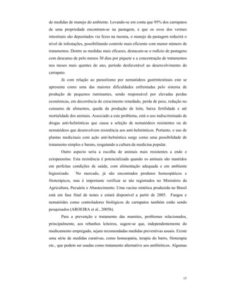 15
de medidas de manejo do ambiente. Levando-se em conta que 95% dos carrapatos
de uma propriedade encontram-se na pastagem, e que os ovos dos vermes
intestinais são depositados via fezes na mesma, o manejo da pastagem reduzirá o
nível de infestações, possibilitando controle mais eficiente com menor número de
tratamentos. Dentre as medidas mais eficazes, destacam-se o rodízio de pastagens
com descanso de pelo menos 30 dias por piquete e a concentração de tratamentos
nos meses mais quentes do ano, período desfavorável ao desenvolvimento do
carrapato.
Já com relação ao parasitismo por nematódeos gastrintestinais este se
apresenta como uma das maiores dificuldades enfrentadas pelo sistema de
produção de pequenos ruminantes, sendo responsável por elevadas perdas
econômicas, em decorrência do crescimento retardado, perda de peso, redução no
consumo de alimentos, queda da produção de leite, baixa fertilidade e até
mortalidade dos animais. Associado a este problema, está o uso indiscriminado de
drogas anti-helmínticas que causa a seleção de nematódeos resistentes ou de
nematódeos que desenvolvem resistência aos anti-helmínticos. Portanto, o uso de
plantas medicinais com ação anti-helmíntica surge como uma possibilidade de
tratamento simples e barato, resgatando a cultura da medicina popular.
Outro aspecto seria a escolha de animais mais resistentes a endo e
ectoparasitas. Esta resistência é potencializada quando os animais são mantidos
em perfeitas condições de saúde, com alimentação adequada e em ambiente
higienizado. No mercado, já são encontrados produtos homeopáticos e
fitoterápicos, mas é importante verificar se são registrados no Ministério da
Agricultura, Pecuária e Abastecimento. Uma vacina sintética produzida no Brasil
está em fase final de testes e estará disponível a partir de 2005. Fungos e
nematóides como controladores biológicos de carrapatos também estão sendo
pesquisados (AROEIRA et al., 2005b).
Para a prevenção e tratamento das mamites, problemas relacionados,
principalmente, aos rebanhos leiteiros, sugere-se que, independentemente do
medicamento empregado, sejam recomendadas medidas preventivas usuais. Existe
uma série de medidas curativas, como homeopatia, terapia do barro, fitoterapia
etc., que podem ser usadas como tratamento alternativo aos antibióticos. Algumas
 