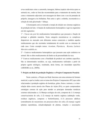 16
ervas medicinais como a camomila, tansagem, babosa (espécie não-tóxica para os
animais) etc., estão na lista das recomendadas para o tratamento da mastite, bem
como o tratamento adjuvante com massagem do úbere com o uso de pomadas de
própolis, tansagem e/ou belladona. Para antes e após a ordenha, recomenda-se a
solução de iodo glicerinado + linhaça.
A homeopatia está se tornando a terapia de eleição nos sistemas orgânicos
de produção de leite. A função do medicamento homeopático é agir no organismo
em três segmentos:
1° - Usa-se um pool de medicamentos homeopáticos que possuem a função de
proteger a glândula mamária. Nesta categoria encontram-se os complexos
disponíveis no mercado com diferentes nomes comerciais e também aqueles
medicamentos que são receitados isoladamente de acordo com os sintomas de
cada caso. Como exemplo temos: Aconitum, Phytolacca, Bryonia, Lachesis
Mercúrio solubilis etc.
2° - Usam-se medicamentos homeopáticos que possuem uma ação sistêmica no
animal. São os ditos medicamentos de fundo ou da personalidade da vaca.
3° Usam-se medicamentos com a finalidade de produzir um combate específico.
São os denominados nosódios, ou seja, medicamentos realizados a partir do
próprio agente etiológico, resultando, desta forma, em imunidade específica
(AROEIRA et al., 2005b).
7- Projeto em Rede de produção Orgânica e o Projeto Componente Pecuária
Neste contexto, o Projeto em Rede funciona com uma estrutura de formato
matricial, a qual se traduz com os temas dos Projetos Componentes (PC) que estão
relacionados à produção orgânica de hortaliças, grãos, frutas e animais, e a inter-
relação deles ocorre através dos Planos de Ações (PA), os quais compreendem
estratégias comuns de ação para atender as principais demandas temáticas
externas relacionadas a: (1) Manejo ecológico do solo, composto de (1.1) manejo
conservacionista do solo, (1.2) manejo da matéria orgânica (adubação verde,
resíduos orgânicos, composto e biofertilizante), (1.3) processos edáficos
(entendimento de mecanismos em processos-chave do solo); (2) manejo vegetal
(plantas espontâneas, seleção/adaptação de plantas, rotações e associações
 