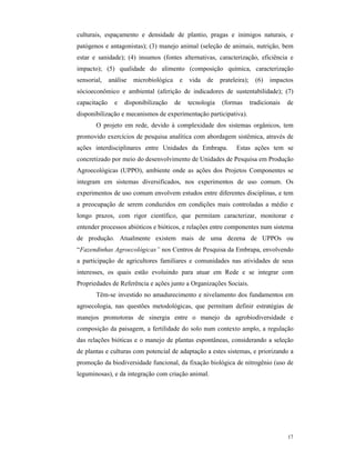17
culturais, espaçamento e densidade de plantio, pragas e inimigos naturais, e
patógenos e antagonistas); (3) manejo animal (seleção de animais, nutrição, bem
estar e sanidade); (4) insumos (fontes alternativas, caracterização, eficiência e
impacto); (5) qualidade do alimento (composição química, caracterização
sensorial, análise microbiológica e vida de prateleira); (6) impactos
sócioeconômico e ambiental (aferição de indicadores de sustentabilidade); (7)
capacitação e disponibilização de tecnologia (formas tradicionais de
disponibilização e mecanismos de experimentação participativa).
O projeto em rede, devido à complexidade dos sistemas orgânicos, tem
promovido exercícios de pesquisa analítica com abordagem sistêmica, através de
ações interdisciplinares entre Unidades da Embrapa. Estas ações tem se
concretizado por meio do desenvolvimento de Unidades de Pesquisa em Produção
Agroecológicas (UPPO), ambiente onde as ações dos Projetos Componentes se
integram em sistemas diversificados, nos experimentos de uso comum. Os
experimentos de uso comum envolvem estudos entre diferentes disciplinas, e tem
a preocupação de serem conduzidos em condições mais controladas a médio e
longo prazos, com rigor científico, que permitam caracterizar, monitorar e
entender processos abióticos e bióticos, e relações entre componentes num sistema
de produção. Atualmente existem mais de uma dezena de UPPOs ou
“Fazendinhas Agroecológicas” nos Centros de Pesquisa da Embrapa, envolvendo
a participação de agricultores familiares e comunidades nas atividades de seus
interesses, os quais estão evoluindo para atuar em Rede e se integrar com
Propriedades de Referência e ações junto a Organizações Sociais.
Têm-se investido no amadurecimento e nivelamento dos fundamentos em
agroecologia, nas questões metodológicas, que permitam definir estratégias de
manejos promotoras de sinergia entre o manejo da agrobiodiversidade e
composição da paisagem, a fertilidade do solo num contexto amplo, a regulação
das relações bióticas e o manejo de plantas espontâneas, considerando a seleção
de plantas e culturas com potencial de adaptação a estes sistemas, e priorizando a
promoção da biodiversidade funcional, da fixação biológica de nitrogênio (uso de
leguminosas), e da integração com criação animal.
 