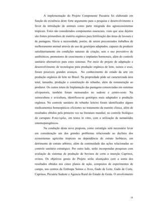 18
A implementação do Projeto Componente Pecuária foi elaborado em
função da existência deste forte argumento para a pesquisa e desenvolvimento a
favor da introdução de animais como parte integrada dos agroecossistemas
tropicais. Estes são considerados componentes essenciais, visto que seus dejetos
são fontes primordiais de matéria orgânica para fertilização das áreas de lavoura e
de pastagens. Havia a necessidade, porém, de serem preconizados trabalhos de
melhoramento animal através do uso de genótipos adaptados, capazes de produzir
satisfatoriamente em condições naturais de criação, sem o uso preventivo de
antibióticos, promotores de crescimento e implantes hormonais, além do controle
sanitário alternativos para estes sistemas. Por meio do projeto de adaptação e
desenvolvimento de tecnologias para produção orgânica de leite, suínos e aves,
foram possíveis grandes avanços. No conhecimento do estado da arte em
produção orgânica de leite no Brasil. Na propriedade pôde ser caracterizada área
total, tamanho, produção e constituição do rebanho, além da remuneração ao
produtor. Os custos totais de Implantação das pastagens consorciadas em sistemas
silvipastoris, também foram mensurados no sudeste e centro-oeste. Na
suinocultura e avicultura, identificou-se genótipos mais adaptados a produção
orgânica. No controle sanitário do rebanho leiteiro foram identificados alguns
medicamentos homeopáticos eficientes no tratamento da mamite clínica, além de
resultados obtidos pela primeira vez na literatura mundial, no controle biológico
do carrapato B.microplus, em testes in vitro, com a utilização de nematóides
entomopatogênicos.
Na condução desta nova proposta, como estratégia será necessário levar
em consideração um dos grandes problemas relacionado ao declínio dos
ecossistemas agrícolas tropicais na dependência do estrato herbáceo, em
detrimento do estrato arbóreo, além da continuidade das ações relacionadas ao
controle sanitário estratégico. Por outro lado, serão incorporadas pesquisas com
avaliação de sistemas de produção de bovinos de corte a inserção Caprinos,
ovinos. Os objetivos gerais do Projeto serão alcançados com a soma dos
resultados obtidos nos cinco planos de ação, compostos de experimentos de
campo, nos centros da Embrapa Suínos e Aves, Gado de Leite, Gado de Corte,
Caprinos, Pecuária Sudeste e Agencia Rural do Estado de Goiás. O envolvimento
 