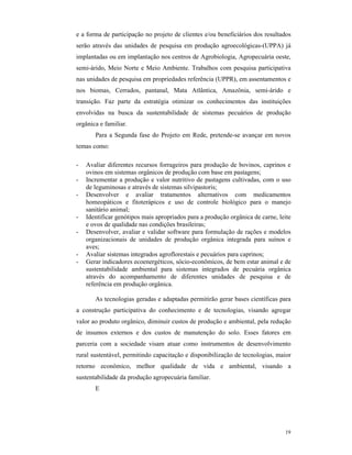 19
e a forma de participação no projeto de clientes e/ou beneficiários dos resultados
serão através das unidades de pesquisa em produção agroecológicas-(UPPA) já
implantadas ou em implantação nos centros de Agrobiologia, Agropecuária oeste,
semi-árido, Meio Norte e Meio Ambiente. Trabalhos com pesquisa participativa
nas unidades de pesquisa em propriedades referência (UPPR), em assentamentos e
nos biomas, Cerrados, pantanal, Mata Atlântica, Amazônia, semi-árido e
transição. Faz parte da estratégia otimizar os conhecimentos das instituições
envolvidas na busca da sustentabilidade de sistemas pecuários de produção
orgânica e familiar.
Para a Segunda fase do Projeto em Rede, pretende-se avançar em novos
temas como:
- Avaliar diferentes recursos forrageiros para produção de bovinos, caprinos e
ovinos em sistemas orgânicos de produção com base em pastagens;
- Incrementar a produção e valor nutritivo de pastagens cultivadas, com o uso
de leguminosas e através de sistemas silvipastoris;
- Desenvolver e avaliar tratamentos alternativos com medicamentos
homeopáticos e fitoterápicos e uso de controle biológico para o manejo
sanitário animal;
- Identificar genótipos mais apropriados para a produção orgânica de carne, leite
e ovos de qualidade nas condições brasileiras;
- Desenvolver, avaliar e validar software para formulação de rações e modelos
organizacionais de unidades de produção orgânica integrada para suínos e
aves;
- Avaliar sistemas integrados agroflorestais e pecuários para caprinos;
- Gerar indicadores ecoenergéticos, sócio-econômicos, de bem estar animal e de
sustentabilidade ambiental para sistemas integrados de pecuária orgânica
através do acompanhamento de diferentes unidades de pesquisa e de
referência em produção orgânica.
As tecnologias geradas e adaptadas permitirão gerar bases científicas para
a construção participativa do conhecimento e de tecnologias, visando agregar
valor ao produto orgânico, diminuir custos de produção e ambiental, pela redução
de insumos externos e dos custos de manutenção do solo. Esses fatores em
parceria com a sociedade visam atuar como instrumentos de desenvolvimento
rural sustentável, permitindo capacitação e disponibilização de tecnologias, maior
retorno econômico, melhor qualidade de vida e ambiental, visando a
sustentabilidade da produção agropecuária familiar.
E
 