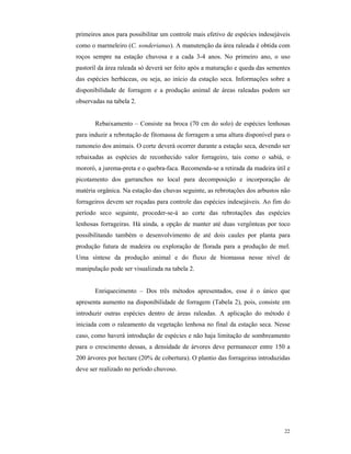 22
primeiros anos para possibilitar um controle mais efetivo de espécies indesejáveis
como o marmeleiro (C. sonderianus). A manutenção da área raleada é obtida com
roços sempre na estação chuvosa e a cada 3-4 anos. No primeiro ano, o uso
pastoril da área raleada só deverá ser feito após a maturação e queda das sementes
das espécies herbáceas, ou seja, ao início da estação seca. Informações sobre a
disponibilidade de forragem e a produção animal de áreas raleadas podem ser
observadas na tabela 2.
Rebaixamento – Consiste na broca (70 cm do solo) de espécies lenhosas
para induzir a rebrotação de fitomassa de forragem a uma altura disponível para o
ramoneio dos animais. O corte deverá ocorrer durante a estação seca, devendo ser
rebaixadas as espécies de reconhecido valor forrageiro, tais como o sabiá, o
mororó, a jurema-preta e o quebra-faca. Recomenda-se a retirada da madeira útil e
picotamento dos garranchos no local para decomposição e incorporação de
matéria orgânica. Na estação das chuvas seguinte, as rebrotações dos arbustos não
forrageiros devem ser roçadas para controle das espécies indesejáveis. Ao fim do
período seco seguinte, proceder-se-á ao corte das rebrotações das espécies
lenhosas forrageiras. Há ainda, a opção de manter até duas vergônteas por toco
possibilitando também o desenvolvimento de até dois caules por planta para
produção futura de madeira ou exploração de florada para a produção de mel.
Uma síntese da produção animal e do fluxo de biomassa nesse nível de
manipulação pode ser visualizada na tabela 2.
Enriquecimento – Dos três métodos apresentados, esse é o único que
apresenta aumento na disponibilidade de forragem (Tabela 2), pois, consiste em
introduzir outras espécies dentro de áreas raleadas. A aplicação do método é
iniciada com o raleamento da vegetação lenhosa no final da estação seca. Nesse
caso, como haverá introdução de espécies e não haja limitação de sombreamento
para o crescimento dessas, a densidade de árvores deve permanecer entre 150 a
200 árvores por hectare (20% de cobertura). O plantio das forrageiras introduzidas
deve ser realizado no período chuvoso.
 
