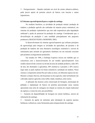 24
3 – Enriquecimento – Quando realizado em nível de estrato arbustivo-arbóreo,
pode prover aporte de proteína através de bancos com leucena e outras
leguminosas.
8.2 Sistemas agrossilvipastoril para a região da caatinga
No nordeste brasileiro, as atividades de produção animal, produção de
madeira e produção agrícola são realizadas de maneira pouco sustentável, em
sistemas de produção exploratórios que tem sido responsáveis pela degradação
ambiental e perda do potencial de produção da caatinga. Considerando que, a
diversificação da produção é uma realidade principalmente dos pequenos
produtores (ARAÚJO FILHO e MARINHO, 2003).
O desenvolvimento de sistemas agrossilvipastoris que utilizam princípios
de agroecologia para integrar as atividades da agricultura, da pecuária e da
produção de madeira são uma alternativa tecnológica sustentável e servem de
instrumento para inclusão de agricultores familiares em um mercado crescente
para produtos ecologicamente produzidos.
Em meados de 1996, a Embrapa Caprinos iniciou um trabalho que se
concretizou com o desenvolvimento de um modelo agrossilvipastoril. Esse
modelo desenvolvido consiste na divisão da área da unidade produtiva, onde 20%
da área são destinados à agricultura, 60% destina-se à pecuária e 20% reserva
legal onde se pode explorar de forma sustentável a produção de madeira. Nesse
sistema o componente animal flui por todas as áreas, em diferentes épocas do ano.
Durante a estação chuvosa, não há pastejo na área agrícola, onde normalmente são
cultivadas espécies agrícolas como milho, feijão, mandioca, entre outros.
A aplicação das técnicas como conservação de forragem, amonização de
palhadas e implantação de bancos de proteína preconizadas nesse sistema
apresentam uma série de vantagens em relação ao sistema de criação tradicional
de caprinos e ovinos de corte, por possibilitar:
1 – Aumento da disponibilidade de forragem do estrato herbáceo, através do
raleamento da caatinga;
2 – Aumento do aporte de nutrientes pela introdução de espécies perenes
herbáceas e arbustivas, como ferramentas para enriquecimento da caatinga;
 