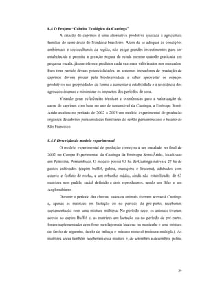 29
8.4 O Projeto “Cabrito Ecológico da Caatinga”
A criação de caprinos é uma alternativa produtiva ajustada à agricultura
familiar do semi-árido do Nordeste brasileiro. Além de se adequar às condições
ambientais e socioculturais da região, não exige grandes investimentos para ser
estabelecida e permite a geração segura de renda mesmo quando praticada em
pequena escala, já que oferece produtos cada vez mais valorizados nos mercados.
Para tirar partido dessas potencialidades, os sistemas inovadores de produção de
caprinos devem prezar pela biodiversidade e saber aproveitar os espaços
produtivos nas propriedades de forma a aumentar a estabilidade e a resistência dos
agroecossistemas e minimizar os impactos dos períodos de seca.
Visando gerar referências técnicas e econômicas para a valorização da
carne de caprinos com base no uso de sustentável da Caatinga, a Embrapa Semi-
Árido avaliou no período de 2002 a 2005 um modelo experimental de produção
orgânica de cabritos para unidades familiares do sertão pernambucano e baiano do
São Francisco.
8.4.1 Descrição do modelo experimental
O modelo experimental de produção começou a ser instalado no final de
2002 no Campo Experimental da Caatinga da Embrapa Semi-Ärido, localizado
em Petrolina, Pernambuco. O modelo possui 93 ha de Caatinga nativa e 27 ha de
pastos cultivados (capim buffel, palma, maniçoba e leucena), adubados com
esterco e fosfato de rocha, e um rebanho médio, ainda não estabilizado, de 63
matrizes sem padrão racial definido e dois reprodutores, sendo um Bôer e um
Anglonubiano.
Durante o período das chuvas, todos os animais tiveram acesso à Caatinga
e, apenas as matrizes em lactação ou no período de pré-parto, receberam
suplementação com uma mistura múltipla. No período seco, os animais tiveram
acesso ao capim Buffel e, as matrizes em lactação ou no período de pré-parto,
foram suplementadas com feno ou silagem de leucena ou maniçoba e uma mistura
de farelo de algaroba, farelo de babaçu e mistura mineral (mistura múltipla). As
matrizes secas também receberam essa mistura e, de setembro a dezembro, palma
 