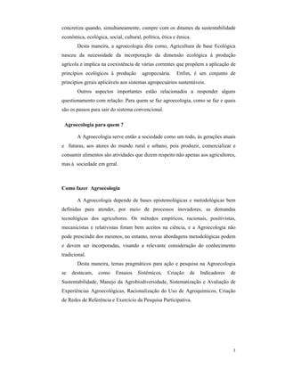 3
concretiza quando, simultaneamente, cumpre com os ditames da sustentabilidade
econômica, ecológica, social, cultural, política, ética e êmica.
Desta maneira, a agroecologia dita como, Agricultura de base Ecológica
nasceu da necessidade da incorporação da dimensão ecológica à produção
agrícola e implica na coexistência de várias correntes que propõem a aplicação de
princípios ecológicos à produção agropecuária. Enfim, é um conjunto de
princípios gerais aplicáveis aos sistemas agropecuários sustentáveis.
Outros aspectos importantes estão relacionados a responder alguns
questionamento com relação: Para quem se faz agroecologia, como se faz e quais
são os passos para sair do sistema convencional.
Agroecologia para quem ?
A Agroecologia serve então a sociedade como um todo, às gerações atuais
e futuras, aos atores do mundo rural e urbano, pois produzir, comercializar e
consumir alimentos são atividades que dizem respeito não apenas aos agricultores,
mas à sociedade em geral.
Como fazer Agroecologia
A Agroecologia depende de bases epistemológicas e metodológicas bem
definidas para atender, por meio de processos inovadores, as demandas
tecnológicas dos agricultores. Os métodos empíricos, racionais, positivistas,
mecanicistas e relativistas foram bem aceitos na ciência, e a Agroecologia não
pode prescindir dos mesmos, no entanto, novas abordagens metodológicas podem
e devem ser incorporadas, visando a relevante consideração do conhecimento
tradicional.
Desta maneira, temas pragmáticos para ação e pesquisa na Agroecologia
se destacam, como Ensaios Sistêmicos, Criação de Indicadores de
Sustentabilidade, Manejo da Agrobiodiversidade, Sistematização e Avaliação de
Experiências Agroecológicas, Racionalização do Uso de Agroquímicos, Criação
de Redes de Referência e Exercício da Pesquisa Participativa.
 