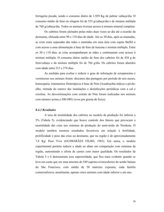 30
forrageira picada, sendo o consumo diário de 1,929 Kg de palma/ cabeça/dia. O
consumo médio de feno ou silagem foi de 535 g/cabeça/dia e de mistura múltipla
de 768 g/cabeça/dia. Todos os animais tiveram acesso à mistura mineral completa.
Os cabritos foram aleitados pelas mães duas vezes ao dia até a ocasião da
desmama, efetuada entre 90 e 110 dias de idade. Até os 30 dias, após as mamadas,
as crias eram separadas das mães e mantidas em uma área com capim Buffel e
com acesso a uma alimentação à base de feno de leucena e mistura múltipla. Entre
os 30 e 110 dias, as crias acompanharam as mães e continuaram com acesso à
mistura múltipla. O consumo diário médio de feno dos cabritos foi de 438 g de
feno/cabeça e da mistura múltipla foi de 766 g/dia. Os cabritos foram abatidos
com idade entre 213 e 274 dias.
As medidas para avaliar e reduzir o grau de infestação de ectoparasitas e
verminoses nos animais foram: descanso das pastagens por período de seis meses,
homeopatia, tratamentos fitoterápicos à base de Nim (Azadirachta indica) e pó-de-
alho, retirada do esterco das instalações e desinfecções periódicas com a cal e
creolina. As desverminações com extrato do Nim foram realizadas nos animais
com número acima a 500 OPG (ovos por grama de fezes).
8.4.2 Resultados
A taxa de mortalidade dos cabritos no modelo de produção foi inferior a
5% (Tabela 5), evidenciando que houve controle dos fatores que provocam a
mortalidade das crias nos sistemas de produção do semi-árido do Nordeste. O
modelo também mostrou resultados favoráveis em relação à fertilidade,
prolificidade e peso das crias ao desmame, que na região é de aproximadamente
7,8 Kg/ Peso Vivo (GUIMARÃES FILHO, 1983). Em suma, o modelo
experimental permite reduzir a idade ao abate em comparação com sistemas da
região, aumentando a oferta de carnes com maior qualidade. Os resultados da
Tabela 5 e 6 demonstram essa superioridade, que fica mais evidente quando se
leva em conta que em uma amostra de 549 caprino-ovinocultores do sertão baiano
do São Francisco, com média de 50 matrizes expostas, cada família
comercializava, anualmente, apenas cinco animais com idade inferior a um ano.
 