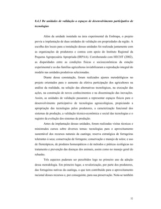 32
8.4.3 De unidades de validação a espaços de desenvolvimento participativo de
tecnologias
Além da unidade instalada na área experimental da Embrapa, o projeto
previa a implantação de duas unidades de validação em propriedades da região. A
escolha dos locais para a instalação dessas unidades foi realizada juntamente com
as organizações de produtores e contou com apoio do Instituto Regional da
Pequena Agropecuária Apropriada (IRPAA). Corroborando com HECHT (2002),
as disparidades entre as condições físicas e socioeconômicas da estação
experimental e as das famílias agricultoras inviabilizaram a reprodução integral do
modelo nas unidades produtivas selecionadas.
Diante dessa constatação, foram realizados ajustes metodológicos no
projeto orientados para o aumento da efetiva participação dos agricultores na
análise da realidade, na seleção das alternativas tecnológicas, na execução das
ações, na construção de novos conhecimentos e na disseminação das inovações.
Assim, as unidades de validação passaram a representar espaços físicos para o
desenvolvimento participativo de tecnologias agroecológicas, propiciando a
apropriação das tecnologias pelos produtores, a caracterização funcional dos
sistemas de produção, a validação técnico-econômica e social das tecnologias e o
registro da evolução dos sistemas de produção.
Antes da implantação dessas unidades, foram realizadas visitas técnicas e
ministrados cursos sobre diversos temas: tecnologias para o aproveitamento
sustentável dos recursos naturais da caatinga; reserva estratégica de forrageiras
tolerantes à seca; conservação de forragens; conservação e manejo de solos; e uso
de fitoterápicos, de produtos homeopáticos e de métodos e práticas ecológicas no
tratamento e prevenção das doenças dos animais, assim como no manejo geral do
rebanho.
Três aspectos puderam ser percebidos logo no primeiro ano da adoção
dessa metodologia. Em primeiro lugar, a revalorização, por parte dos produtores,
das forrageiras nativas da caatinga, o que tem contribuído para o aproveitamento
racional desses recursos e, por conseguinte, para sua preservação. Nota-se também
 
