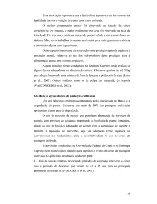 35
Essa associação representa para a fruticultura representa um incremento na
fertilidade do solo e redução de custos com tratos culturais.
O melhor desempenho animal foi observado na lotação de cinco
cordeiros/ha. No entanto, o maior rendimento por área foi observado na taxa de
lotação de 15 cordeiros, com bons índices de produtividade e sem causar danos ao
sistema. Mas, novos trabalhos devem ser realizados para testar gramíneas exóticas
e consórcios destas com leguminosas.
Outro aspecto importante da associação entre produção agrícola orgânica e
produção animal, refere-se ao uso dos sub-produtos dessa produção para a
alimentação animal em sistemas orgânicos.
Alguns trabalhos foram conduzidos na Embrapa Caprinos onde avaliou-se
alguns desses subprodutos na alimentação animal. Obteve-se ganhos de até 200g
por cabeça fornecendo uma mistura de feno de leucena e pedúnculo de caju (Leite
et al., 2005). Outros resíduos como o da polpa do maracujá, da acerola
(VASCONCELOS et al., 2002).
8.6 Manejo agroecológico de pastagens cultivadas
Um dos principais problemas enfrentados pelos pecuaristas no Brasil é a
degradação de pastos. Estima-se que mais de 50% das pastagens cultivadas
apresentam algum grau de degradação.
O uso de métodos de pastejo que permitam alternância de períodos de
pastejo, com períodos de descanso, respeitando a fisiologia da planta forrageira,
aliado ao uso de lotações adequadas de acordo com a capacidade de suporte e
também a reposição de nutrientes, seja via adubação verde orgânica ou
convencional são fundamentais para a sustentabilidade do uso de áreas de
pastagem cultivada.
Experiências conduzidas na Universidade Federal do Ceará e na Embrapa
Caprinos têm estabelecidos manejos para caprinos e ovinos em áreas de pastagem
cultivada. Os principais resultados conduzem para:
1 – Uso da lotação rotativa, respeitando períodos de ocupação inferiores a cinco
dias e períodos de descanso que variam de 21 a 35 dias para as principais
gramíneas cultivadas (CAVALCANTE et al, 2005);
 