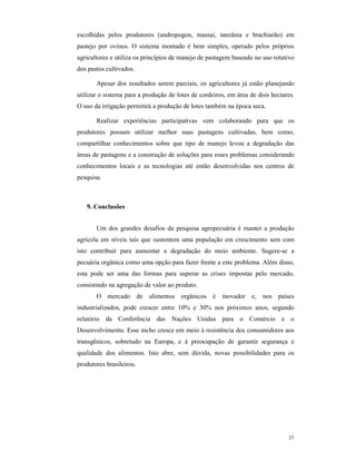 37
escolhidas pelos produtores (andropogon, massai, tanzânia e brachiarão) em
pastejo por ovinos. O sistema montado é bem simples, operado pelos próprios
agricultores e utiliza os princípios de manejo de pastagem baseado no uso rotativo
dos pastos cultivados.
Apesar dos resultados serem parciais, os agricultores já estão planejando
utilizar o sistema para a produção de lotes de cordeiros, em área de dois hectares.
O uso da irrigação permitirá a produção de lotes também na época seca.
Realizar experiências participativas vem colaborando para que os
produtores possam utilizar melhor suas pastagens cultivadas, bem como,
compartilhar conhecimentos sobre que tipo de manejo levou a degradação das
áreas de pastagens e a construção de soluções para esses problemas considerando
conhecimentos locais e as tecnologias até então desenvolvidas nos centros de
pesquisa.
9. Conclusões
Um dos grandes desafios da pesquisa agropecuária é manter a produção
agrícola em níveis tais que sustentem uma população em crescimento sem com
isto contribuir para aumentar a degradação do meio ambiente. Sugere-se a
pecuária orgânica como uma opção para fazer frente a este problema. Além disso,
esta pode ser uma das formas para superar as crises impostas pelo mercado,
consistindo na agregação de valor ao produto.
O mercado de alimentos orgânicos é inovador e, nos países
industrializados, pode crescer entre 10% e 30% nos próximos anos, segundo
relatório da Conferência das Nações Unidas para o Comércio e o
Desenvolvimento. Esse nicho cresce em meio à resistência dos consumidores aos
transgênicos, sobretudo na Europa, e à preocupação de garantir segurança e
qualidade dos alimentos. Isto abre, sem dúvida, novas possibilidades para os
produtores brasileiros.
 