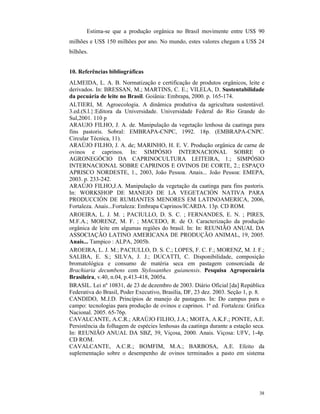 38
Estima-se que a produção orgânica no Brasil movimente entre US$ 90
milhões e US$ 150 milhões por ano. No mundo, estes valores chegam a US$ 24
bilhões.
10. Referências bibliográficas
ALMEIDA, L. A. B. Normatização e certificação de produtos orgânicos, leite e
derivados. In: BRESSAN, M.; MARTINS, C. E.; VILELA, D. Sustentabilidade
da pecuária de leite no Brasil. Goiânia: Embrapa, 2000. p. 165-174.
ALTIERI, M. Agroecologia. A dinâmica produtiva da agricultura sustentável.
3.ed.(S.l.}:Editora da Universidade. Universidade Federal do Rio Grande do
Sul,2001. 110 p
ARAUJO FILHO, J. A. de. Manipulação da vegetação lenhosa da caatinga para
fins pastoris. Sobral: EMBRAPA-CNPC, 1992. 18p. (EMBRAPA-CNPC.
Circular Técnica, 11).
ARAÚJO FILHO, J. A. de; MARINHO, H. E. V. Produção orgânica de carne de
ovinos e caprinos. In: SIMPÓSIO INTERNACIONAL SOBRE O
AGRONEGÓCIO DA CAPRINOCULTURA LEITEIRA, 1.; SIMPÓSIO
INTERNACIONAL SOBRE CAPRINOS E OVINOS DE CORTE, 2.; ESPAÇO
APRISCO NORDESTE, 1., 2003, João Pessoa. Anais... João Pessoa: EMEPA,
2003. p. 233-242.
ARAÚJO FILHO,J.A. Manipulação da vegetação da caatinga para fins pastoris.
In: WORKSHOP DE MANEJO DE LA VEGETACIÓN NATIVA PARA
PRODUCCIÓN DE RUMIANTES MENORES EM LATINOAMERICA, 2006,
Fortaleza. Anais...Fortaleza: Embrapa Caprinos/ICARDA. 13p. CD ROM.
AROEIRA, L. J. M. ; PACIULLO, D. S. C. ; FERNANDES, E. N. ; PIRES,
M.F.A.; MORENZ, M. F. ; MACEDO, R. de O. Caracterização da produção
orgânica de leite em algumas regiões do brasil. In: In: REUNIÃO ANUAL DA
ASSOCIAÇÃO LATINO AMERICANA DE PRODUÇÃO ANIMAL, 19, 2005.
Anais... Tampico : ALPA, 2005b.
AROEIRA, L. J. M.; PACIULLO, D. S. C.; LOPES, F. C. F.; MORENZ, M. J. F.;
SALIBA, E. S.; SILVA, J. J.; DUCATTI, C. Disponibilidade, composição
bromatológica e consumo de matéria seca em pastagem consorciada de
Brachiaria decumbens com Stylosanthes guianensis. Pesquisa Agropecuária
Brasileira, v.40, n.04, p.413-418, 2005a.
BRASIL. Lei nº 10831, de 23 de dezembro de 2003. Diário Oficial [da] República
Federativa do Brasil, Poder Executivo, Brasília, DF, 23 dez. 2003. Seção 1, p. 8.
CANDIDO, M.J.D. Princípios de manejo de pastagens. In: Do campus para o
campo: tecnologias para produção de ovinos e caprinos. 1ª ed. Fortaleza: Gráfica
Nacional. 2005. 65-76p.
CAVALCANTE, A.C.R.; ARAÚJO FILHO, J.A.; MOITA, A.K.F.; PONTE, A.E.
Persistência da folhagem de espécies lenhosas da caatinga durante a estação seca.
In: REUNIÃO ANUAL DA SBZ, 39, Viçosa, 2000. Anais. Viçosa: UFV, 1-4p.
CD ROM.
CAVALCANTE, A.C.R.; BOMFIM, M.A.; BARBOSA, A.E. Efeito da
suplementação sobre o desempenho de ovinos terminados a pasto em sistema
 