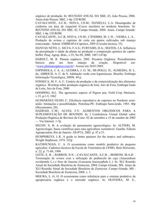 39
orgânico de produção. In: REUNIÃO ANUAL DA SBZ, 43, João Pessoa, 2006.
Anais.João Pessoa: SBZ, 1-4p. CD ROM.
CAVALCANTE, A.C.R.; NEIVA, J.N.M.; DANIELLI, L.A. Desempenho de
cordeiros em área de coqueiral (Cocos nucifera) no nordeste brasileiro. In:
REUNIÃO ANUAL DA SBZ, 42, Campo Grande, 2004. Anais. Campo Grande:
SBZ, 1-4p. CD ROM.
CAVALCANTE, A.C.R; NEIVA, J.N.M.; CÂNDIDO, M. J. D. ; VIEIRA, L. S. .
Produção de ovinos e caprinos de corte em pastos cultivados sob manejo
rotacionado.. Sobral: EMBRAPA-Caprinos, 2005 (Circular técnica, 33).
DANTAS NETO, J.; SILVA, F.A.S.; FURTADO, D.A.; MATOS, J.A. Influência
da precipitação e idade da planta na produção e composição química do capim-
búffel. Pesq. Agrop. Brás., v.35, No 09, 2000. 1867-1874p.
DAROLT, M. R. Planeta orgânico, 2002. Pecuária Orgânica: Procedimentos
básicos para um bom manejo da criação. Disponível em:
<www.planetaorgânico.com.br> Acesso em 26/01/2003.
ESPINDOLA, J. A. A.; GUERRA, J. G. M.; DE-POLLI, H.; ALMEIDA, D. L.
de; ABBOUD, A. C. de S. Adubação verde com leguminosas. Brasília: Embrapa
Informação Tecnológica, 2005b. 49 p.
FONSECA, M. F. A. C. Cenário da produção e da comercialização dos alimentos
orgânico. Worshop sobre produção orgânica de leite, Juiz de Fora, Embrapa Gado
de Leite, Juiz de Fora, 2000
GOODING, H.L. The agronomic aspects of Pigeon pea. Field Crop Abstracts,
v.15, p.1-5, 1962
GUIMARÃES FILHO, C. Eficiência reprodutiva de caprinos no Nordeste semi-
árido: limitações e possibilidades. Petrolina-PE: Embrapa Semi-árido, 1983. 40p
(Documentos, 20).
HADDAD, C.M.; ALVES, F.V. ALIMENTOS ORGÂNICOS PARA A
SUPLEMENTAÇÃO DE BOVINOS. In: I Conferência Virtual Global sobre
Produção Orgânica de Bovinos de Corte. 02 de setembro a 15 de outubro de 2002
— Via Internet. 1-7p.
HECHT, S. B. A evolução do pensamento agroecológico. In: ALTIERI, M.
Agroecologia: bases científicas para uma agricultura sustentável. Guaíba: Editora
Agropecuária; Rio de Janeiro: AS-PTA, 2002. p. 47 a 51.
HUMPHREYS, L.R. A guide to better pastures for the tropics and subtropics.
Wright Stepheson, 1974. 322p
KATHOUNIAN, C. A. O ecossistema como modelo produtivo do pequeno
agricultor. Cadernos técnicos da Escola de Veterinária da UFMG, Belo Horizonte,
n. 22, p. 71-88, 1998
LEITE, E. R. ; BARROS, N.N. ; CAVALCANTE, A.C.R. ; BOMFIM, M.A.D. .
Terminação de ovinos com a utilização do pedúnculo do caju (Anacardium
occidentale L.) e feno de leucena (Leucaena leucocephala L.). In: XLI Reunião
Anual da Sociedade Brasileira de Zootecnia, 2004, Campo Grande, MS. Anais da
XLI Reunião Anual da Sociedade Brasileira de Zootecnia. Campo Grande, MS :
Sociedade Brasileira de Zootecnia, 2004. v. 1.
MOURA, L. G. O. O ecossistema como referência para o sistema produtivo da
agropecuária orgânica e o mercado orgânico. In: OLIVIERA, M. E.,
 