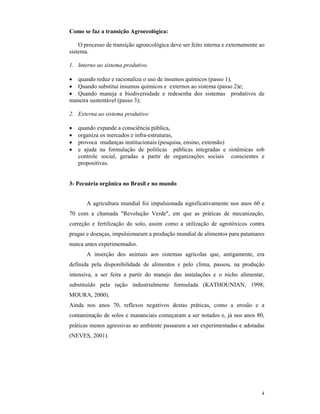 4
Como se faz a transição Agroecológica:
O processo de transição agroecológica deve ser feito interna e externamente ao
sistema.
1. Interno ao sistema produtivo.
 quando reduz e racionaliza o uso de insumos químicos (passo 1),
 Quando substitui insumos químicos e externos ao sistema (passo 2)e;
 Quando maneja a biodiversidade e redesenha dos sistemas produtivos de
maneira sustentável (passo 3);
2. Externa ao sistema produtivo:
 quando expande a consciência pública,
 organiza os mercados e infra-estruturas,
 provoca mudanças institucionais (pesquisa, ensino, extensão)
 e ajuda na formulação de políticas públicas integradas e sistêmicas sob
controle social, geradas a partir de organizações sociais conscientes e
propositivas.
3- Pecuária orgânica no Brasil e no mundo
A agricultura mundial foi impulsionada significativamente nos anos 60 e
70 com a chamada "Revolução Verde", em que as práticas de mecanização,
correção e fertilização do solo, assim como a utilização de agrotóxicos contra
pragas e doenças, impulsionaram a produção mundial de alimentos para patamares
nunca antes experimentados.
A inserção dos animais aos sistemas agrícolas que, antigamente, era
definida pela disponibilidade de alimentos e pelo clima, passou, na produção
intensiva, a ser feita a partir do manejo das instalações e o nicho alimentar,
substituído pela ração industrialmente formulada (KATHOUNIAN, 1998;
MOURA, 2000).
Ainda nos anos 70, reflexos negativos destas práticas, como a erosão e a
contaminação de solos e mananciais começaram a ser notados e, já nos anos 80,
práticas menos agressivas ao ambiente passaram a ser experimentadas e adotadas
(NEVES, 2001).
 