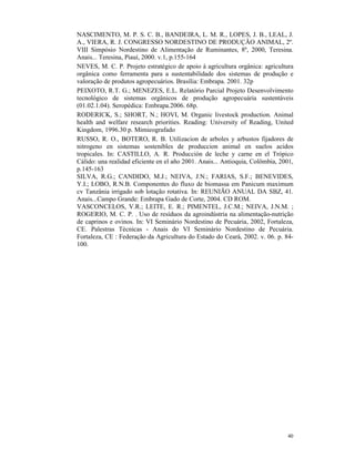 40
NASCIMENTO, M. P. S. C. B., BANDEIRA, L. M. R., LOPES, J. B., LEAL, J.
A., VIERA, R. J. CONGRESSO NORDESTINO DE PRODUÇÃO ANIMAL, 2º.
VIII Simpósio Nordestino de Alimentação de Ruminantes, 8º, 2000, Teresina.
Anais... Teresina, Piauí, 2000. v.1, p.155-164
NEVES, M. C. P. Projeto estratégico de apoio à agricultura orgânica: agricultura
orgânica como ferramenta para a sustentabilidade dos sistemas de produção e
valoração de produtos agropecuários. Brasília: Embrapa. 2001. 32p
PEIXOTO, R.T. G.; MENEZES, E.L. Relatório Parcial Projeto Desenvolvimento
tecnológico de sistemas orgânicos de produção agropecuária sustentáveis
(01.02.1.04). Seropédica: Embrapa.2006. 68p.
RODERICK, S.; SHORT, N.; HOVI, M. Organic livestock production. Animal
health and welfare research priorities. Reading: University of Reading, United
Kingdom, 1996.30 p. Mimieografado
RUSSO, R. O., BOTERO, R. B. Utilizacion de arboles y arbustos fijadores de
nitrogeno en sistemas sostenibles de produccion animal en suelos acidos
tropicales. In: CASTILLO, A. R. Producción de leche y carne en el Trópico
Cálido: una realidad eficiente en el año 2001. Anais... Antioquia, Colômbia, 2001,
p.145-163
SILVA, R.G.; CANDIDO, M.J.; NEIVA, J.N.; FARIAS, S.F.; BENEVIDES,
Y.I.; LOBO, R.N.B. Componentes do fluxo de biomassa em Panicum maximum
cv Tanzânia irrigado sob lotação rotativa. In: REUNIÃO ANUAL DA SBZ, 41.
Anais...Campo Grande: Embrapa Gado de Corte, 2004. CD ROM.
VASCONCELOS, V.R.; LEITE, E. R.; PIMENTEL, J.C.M.; NEIVA, J.N.M. ;
ROGERIO, M. C. P. . Uso de resíduos da agroindústria na alimentação-nutrição
de caprinos e ovinos. In: VI Seminário Nordestino de Pecuária, 2002, Fortaleza,
CE. Palestras Técnicas - Anais do VI Seminário Nordestino de Pecuária.
Fortaleza, CE : Federação da Agricultura do Estado do Ceará, 2002. v. 06. p. 84-
100.
 
