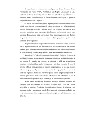 5
A necessidade de se mudar os paradigmas de desenvolvimento foram
evidenciados no evento RIO-92 (Conferência das Nações Unidas para o Meio
Ambiente e Desenvolvimento), na qual ficou reconhecida a importância de se
caminhar para a sustentabilidade no desenvolvimento das Nações, a partir do
comprometimento com a Agenda 21.
Os novos anseios que envolviam a produção de alimentos despertaram o
mundo para sistemas de produção mais conservacionistas, e a palavra ecologia
ganhou significado especial. Surgem, então, os sistemas alternativos com
propostas ambiciosas para a produção de alimentos em harmonia com o meio
ambiente. Em comum, todas apresentam forte preocupação com os destinos
inseparáveis do homem e do meio ambiente, sendo a agricultura orgânica a mais
conhecida desse segmento.
A agricultura orgânica apresenta-se como um mercado inovador, inclusive
para o agricultor familiar, em decorrência da baixa dependência por insumos
externos, pelo aumento de valor agregado ao produto com conseqüente aumento
de renda para o agricultor e por propiciar a conservação dos recursos naturais.
Segundo a FAO (Food Agriculture Organization), órgão da Organização
das Nações Unidas, define-se como agricultura orgânica, a produção holística de
um sistema de manejo, que promove e estimula a saúde do agrossistema,
incluindo a biodiversidade, ciclos biológicos e a atividade biológica do solo. O
sistema enfatiza ainda, práticas de manejo em preferência ao uso de insumos
externos à propriedade, levando-se em conta à adaptação dos sistemas às
condições regionais. Soma-se a esse pressuposto, o uso, sempre que possível, de
praticas agronômicas, métodos mecânicos e biológicos, em detrimento do uso de
materiais sintéticos para realização das funções de um determinado sistema.
Assim sendo, não se tem projeto de produção de milho orgânico por
exemplo, mas sim projetos de produção orgânica onde todas as culturas
envolvidas na rotação e fixação do nitrogênio são orgânicas. O milho, no caso,
embora orgânico é apenas uma parcela de produtos do sistema de produção, que
pode incluir soja, aveia, pastagem, mandioca, tremoço, trevo, feijão, carne, ovos,
leite, etc.
 