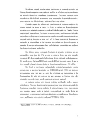 6
Na década passada existiu grande incremento na produção orgânica na
Europa. Em alguns países essa tendência também se refletiu no crescente número
de animais domésticos manejados organicamente. Entretanto enquanto mais
atenção tem sido dedicada ao aumento geral na pesquisa da produção orgânica,
pouca atenção tem sido dedicada à saúde e ao bem estar animal.
Contudo, apesar dos substanciais crescimentos de produtos orgânicos de
origem animal, tal como a carne e o leite, os países em desenvolvimento
constituem os principais produtores, sendo a União Européia e o Estados Unidos
os principais importadores. Entretanto, mesmo nos países aonde a comercialização
de produtos orgânicos vem aumentando de maneira acentuada, sua participação no
mercado total de alimentos se situa em 2 a 3 %. Neste contexto, de demanda em
expansão, a oportunidade se faz presente nos países em desenvolvimento, a
despeito de que em alguns casos, haja preferência do consumidor por produtos
local ou regionalmente produzidos.
Nos últimos anos, o mercado brasileiro de produtos orgânicos tem se
expandido a uma taxa de 40% ao ano e estima-se hoje, que este mercado
represente 2% da produção agrícola brasileira. A área cultivada ainda é pequena.
De acordo com o Agrianual 20001
, são cerca de 100 mil ha, muito menor do que a
área ocupada pela agricultura orgânica na Argentina, que já chega a 380 mil ha.
No Brasil o movimento pró-produção orgânica/agroecológica ganha
espaço, mas as questões levantadas por RODERICK et al. (1996) são também
preocupantes, uma vez que no caso da avicultura, da suinocultura e da
bovinocultura de leite, ao contrário do que acontece na Europa, estas são
atividades responsáveis por grande parcela da economia nacional.
A produção animal sob sistema orgânico certificado ainda é pouco
difundida no País, mas já existem criações de cabras e vacas leiteiras, produção de
bovinos de corte, bem como a produção de suínos, frangos, ovos e mel, embora
em pequena escala, sendo a maioria comercializada na venda direta ao
consumidor, ou nos canais tradicionais (abatedores, matadouros e frigoríficos),
sem a qualificação (selo, prêmio) orgânica (FONSECA, 2000).
1
Agrianual 2000 - anuário da FNP Consultoria e Comércio, publicado pela Editora Argos.
 