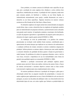 7
Estes produtos, no entanto carecem de definição mais específica do que
seja, pois a produção de carne orgânica deve obedecer a certos critérios bem
específicos, estabelecidos por normas. A produção de leite é pequena, sendo mais
para consumo próprio, de familiares e vizinhos, na sua forma líquida, ou
industrializada artesanalmente como queijo, vendida diretamente em cestas a
domicílio ou em feiras específicas. Algumas iniciativas de maiores volumes
acontecem no Rio Grande do Sul, São Paulo e Minas Gerais.
Os alimentos orgânicos de origem animal são comercializados em pequena
escala (feiras, lojas e cestas a domicílio) face às exigências de legislação sanitária
para ser industrializado em pequenas estruturas, e posteriormente serem colocados
num grande canal varejista. As legislações estaduais e municipais vêm facilitando,
as ações de pequenos agricultores e agroindústrias de pequeno porte tanto para os
alimentos de origem vegetal, quanto animal (FONSECA, 2000).
As mudanças no nível de produtividade e na genética dos animais
preconizadas na revolução verde também foram enormes, contribuindo para o
aparecimento de muitas doenças que implicam no uso intensivo de medicamentos
e condições artificiais de criação, tornando os animais verdadeiras máquinas de
produção. Sofrem primeiro os animais, depois o homem por estar sendo impelido
a consumir alimentos de qualidade duvidosa quanto à função de gerar/manter a
saúde humana. Os problemas de ordem de segurança alimentar, como o mal da
vaca louca, invocam a importância do uso da rastreabilidade como forma de
garantir uma qualidade superior ao consumidor (FONSECA, 2000).
Substituir a produção convencional pela produção orgânica parece
portanto pouco provável. Resta uma análise criteriosa dos pontos fortes e fracos
do sistema convencional e encontrar objetivos comuns entre as duas escolas
(convencional e orgânica) para uma complementação entre as duas.
Os maiores problemas referem-se à produção de forragem e grãos para a
alimentação animal face ao pequeno tamanho das propriedades, à escassez de
rações orgânicas para suplementar na seca, à baixa fertilidade do solo nas áreas de
pastagens, ao pouco uso da prática da adubação verde e ao clima desfavorável em
determinada época do ano, em certas regiões que limitam as produtividades de
 