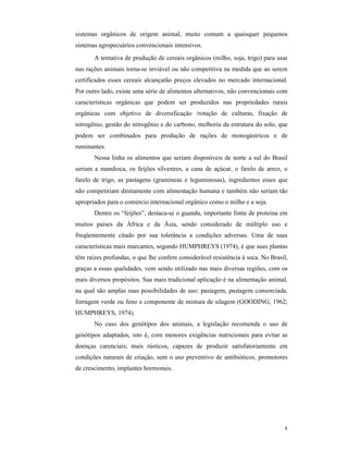 8
sistemas orgânicos de origem animal, muito comum a quaisquer pequenos
sistemas agropecuários convencionais intensivos.
A tentativa de produção de cereais orgânicos (milho, soja, trigo) para usar
nas rações animais torna-se inviável ou não competitiva na medida que ao serem
certificados esses cereais alcançarão preços elevados no mercado internacional.
Por outro lado, existe uma série de alimentos alternativos, não convencionais com
características orgânicas que podem ser produzidos nas propriedades rurais
orgânicas com objetivo de diversificação /rotação de culturas, fixação de
nitrogênio, gestão do nitrogênio e do carbono, melhoria da estrutura do solo, que
podem ser combinados para produção de rações de monogástricos e de
ruminantes.
Nessa linha os alimentos que seriam disponíveis de norte a sul do Brasil
seriam a mandioca, os feijões silvestres, a cana de açúcar, o farelo de arroz, o
farelo de trigo, as pastagens (gramíneas e leguminosas), ingredientes esses que
não competiriam diretamente com alimentação humana e também não seriam tão
apropriados para o comércio internacional orgânico como o milho e a soja.
Dentre os “feijões”, destaca-se o guandu, importante fonte de proteína em
muitos países da África e da Ásia, sendo considerado de múltiplo uso e
freqüentemente citado por sua tolerância a condições adversas. Uma de suas
características mais marcantes, segundo HUMPHREYS (1974), é que suas plantas
têm raízes profundas, o que lhe confere considerável resistência à seca. No Brasil,
graças a essas qualidades, vem sendo utilizado nas mais diversas regiões, com os
mais diversos propósitos. Sua mais tradicional aplicação é na alimentação animal,
na qual são amplas suas possibilidades de uso: pastagem, pastagem consorciada,
forragem verde ou feno e componente de mistura de silagem (GOODING, 1962;
HUMPHREYS, 1974).
No caso dos genótipos dos animais, a legislação recomenda o uso de
genótipos adaptados, isto é, com menores exigências nutricionais para evitar as
doenças carenciais; mais rústicos, capazes de produzir satisfatoriamente em
condições naturais de criação, sem o uso preventivo de antibióticos, promotores
de crescimento, implantes hormonais.
 