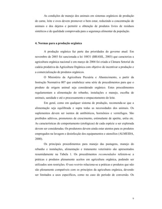 9
As condições de manejo dos animais em sistemas orgânicos de produção
de carne, leite e ovos devem promover o bem estar, reduzindo a concentração de
animais e dos dejetos e permitir a obtenção de produtos livres de resíduos
sintéticos e de qualidade comprovada para a segurança alimentar da população.
4. Normas para a produção orgânica
A produção orgânica faz parte das prioridades do governo atual. Em
novembro de 2003 foi sancionada a lei 10831 (BRASIL, 2003) que caracteriza a
agricultura orgânica nacional e em março de 2004 foi criada a Câmara Setorial da
cadeia produtiva da Agricultura Orgânica com objetivo de incentivar a produção e
a comercialização de produtos orgânicos.
O Ministério da Agricultura Pecuária e Abastecimento, a partir da
Instrução Normativa 007 que estabelece uma série de procedimentos para que o
produto de origem animal seja considerado orgânico. Estes procedimentos
regulamentam a alimentação do rebanho, instalações e manejo, escolha de
animais, sanidade e até o processamento e empacotamento do leite.
Em geral, como em qualquer sistema de produção, recomenda-se que a
alimentação seja equilibrada e supra todas as necessidades dos animais. Os
suplementos devem ser isentos de antibióticos, hormônios e vermífugos. São
proibidos aditivos, promotores de crescimento, estimulante de apetite, uréia etc.
As características de comportamento (etológicas) de cada espécie a ser explorada
devem ser consideradas. Os produtores devem ainda estar atentos para os produtos
empregados na lavagem e desinfecção dos equipamentos e utensílios (ALMEIDA,
2000).
Os principais procedimentos para manejo das pastagens, manejo do
rebanho e instalações, alimentação e tratamento veterinário são apresentados
resumidamente na Tabela 1. Os procedimentos recomendados referem-se a
práticas e produtos plenamente aceitos em agricultura orgânica, podendo ser
utilizados sem restrições. O uso restrito relaciona-se a práticas e produtos que não
são plenamente compatíveis com os princípios da agricultura orgânica, devendo
ser limitados a usos específicos, como no caso do período de conversão. Os
 