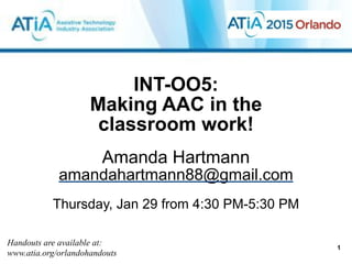 INT-OO5:  
Making AAC in the
classroom work!
Amanda Hartmann
amandahartmann88@gmail.com
!
Thursday, Jan 29 from 4:30 PM-5:30 PM
Handouts are available at:
www.atia.org/orlandohandouts
1
 