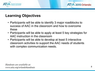 Learning Objectives
• Participants will be able to identify 3 major roadblocks to
success of AAC in the classroom and how to overcome
these
• Participants will be able to apply at least 5 key strategies for
AAC instruction in the classroom
• Participants will be able to develop at least 5 interactive
classroom activities to support the AAC needs of students
with complex communication needs.
2
Handouts are available at:
www.atia.org/orlandohandouts
 