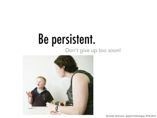 Be persistent.
Don't give up too soon!
Amanda Hartmann, Speech Pathologist, ATIA 2015
 
