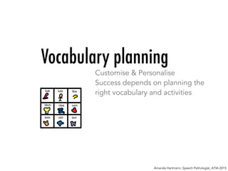 Vocabulary planning
Customise & Personalise
Success depends on planning the
right vocabulary and activities
Amanda Hartmann, Speech Pathologist, ATIA 2015
 