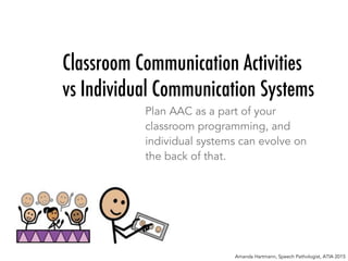 Classroom Communication Activities
vs Individual Communication Systems
Plan AAC as a part of your
classroom programming, and
individual systems can evolve on
the back of that.
Amanda Hartmann, Speech Pathologist, ATIA 2015
 