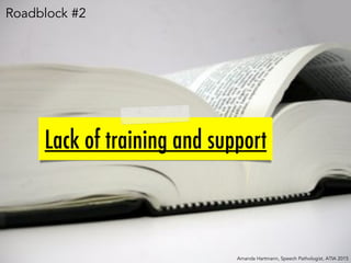 Lack of training and support
Amanda Hartmann, Speech Pathologist, ATIA 2015
Roadblock #2
 