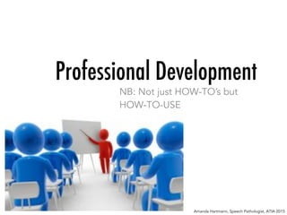 Professional Development
NB: Not just HOW-TO’s but
HOW-TO-USE
Amanda Hartmann, Speech Pathologist, ATIA 2015
 