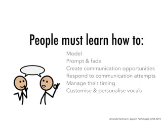 People must learn how to:
Model
Prompt & fade
Create communication opportunities
Respond to communication attempts
Manage their timing
Customise & personalise vocab
Amanda Hartmann, Speech Pathologist, ATIA 2015
 