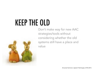 KEEP THE OLD
Don’t make way for new AAC
strategies/tools without
considering whether the old
systems still have a place and
value
Amanda Hartmann, Speech Pathologist, ATIA 2015
 
