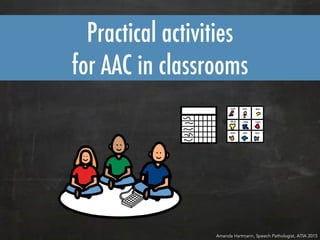 Practical activities
for AAC in classrooms
Amanda Hartmann, Speech Pathologist, ATIA 2015
 