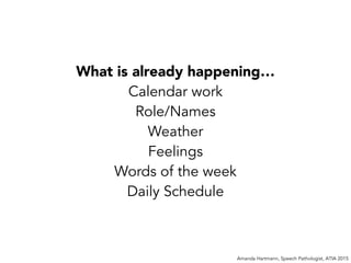 Amanda Hartmann, Speech Pathologist, ATIA 2015
What is already happening…
Calendar work
Role/Names
Weather
Feelings
Words of the week
Daily Schedule
 