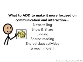 Amanda Hartmann, Speech Pathologist, ATIA 2015
What to ADD to make it more focused on
communication and interaction…
News telling
Show & Share
Singing
Shared reading
Shared class activities
& much more!!!
 