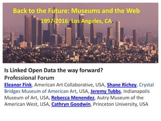 Back to the Future: Museums and the Web
Is Linked Open Data the way forward?
Professional Forum
Eleanor Fink, American Art Collaborative, USA, Shane Richey, Crystal
Bridges Museum of American Art, USA, Jeremy Tubbs, Indianapolis
Museum of Art, USA, Rebecca Menendez, Autry Museum of the
American West, USA, Cathryn Goodwin, Princeton University, USA
.
1997-2016: Los Angeles, CA.
 