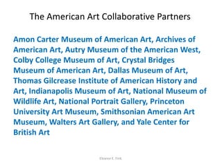 The American Art Collaborative Partners
Amon Carter Museum of American Art, Archives of
American Art, Autry Museum of the American West,
Colby College Museum of Art, Crystal Bridges
Museum of American Art, Dallas Museum of Art,
Thomas Gilcrease Institute of American History and
Art, Indianapolis Museum of Art, National Museum of
Wildlife Art, National Portrait Gallery, Princeton
University Art Museum, Smithsonian American Art
Museum, Walters Art Gallery, and Yale Center for
British Art
Eleanor E. Fink.
 