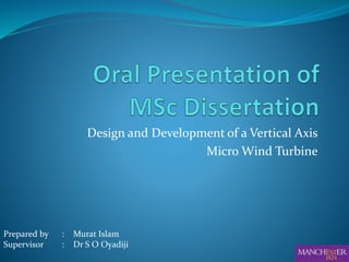 Design and Development of a Vertical Axis
Micro Wind Turbine
Prepared by : Murat Islam
Supervisor : Dr S O Oyadiji
 