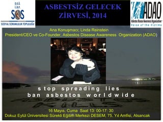 ASBESTSİZ GELECEK
ZİRVESİ, 2014
16 Mayıs, Cuma Saat 13: 00-17: 30
Dokuz Eylül Üniversitesi Sürekli Eğitim Merkezi DESEM, 75. Yıl Amfisi, Alsancak
Ana Konuşmacı; Linda Reinstein
President/CEO ve Co-Founder, Asbestos Disease Awareness Organization (ADAO)
s t o p s p r e a d i n g l i e s
b a n a s b e s t o s w o r l d w i d e
 