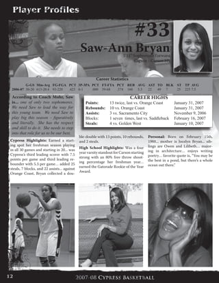 #33
Saw-Ann Bryan5’11” Sophomore Forward
Carson - Carson HS
According to Coach Mohr, Saw
is... one of only two sophomores.
We need Saw to lead the way for
this young team. We need Saw to
play big this season – figuratively
and literally. She has the respect
and skill to do it. She needs to step
into that role for us to be our best.
Career Statistics
	 G-GS	 Min-Avg	 FG-FGA	 PCT	 3P-3PA	 PCT	 FT-FTA	 PCT	 REB	 AVG	 AST	 TO	 BLK	 ST	 TP	 AVG
2006-07	 30-20	 613-20.4	 93-220	 .423	 0-1	 .000	 39-68	 .574	 160	 5.3	 22	 49	 7	 25	 225	7.5
CAREER HIGHS
Points:	 13 twice, last vs. Orange Coast	 January 31, 2007
Rebounds:	 10 vs. Orange Coast	 	 	 January 31, 2007
Assists:	 3 vs. Sacramento City		 	 November 9, 2006
Blocks:	 1 seven  times, last vs. Saddleback	 February 16, 2007
Steals:	 4 vs. Golden West	 	 	 January 10, 2007
Cypress Highlights: Earned a start-
ing spot her freshman season playing
in all 30 games and starting in 20... was
Cypress’s third leading scorer with 7.5
points per game and third leading re-
bounder with 5.3 per game… added 25
steals, 7 blocks, and 22 assists... against
Orange Coast, Bryan collected a dou-
ble-double with 13 points, 10 rebounds,
and 2 steals.
High School Highlights: Was a four
year varsity standout for Carson starting
strong with an 80% free throw shoot-
ing percentage her freshman year…
earned the Gatorade Rookie of the Year
Award.
Personal: Born on February 15th,
1988... mother is Jocelyn Bryan... sib-
lings are Owen and Lilibeth… major-
ing in architecture… enjoys writing
poetry… favorite quote is, “You may be
the best in a pond, but there’s a whole
ocean out there.”
12
 