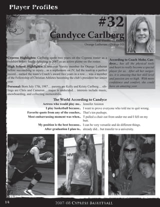 #32
Candyce Carlberg5’5” Freshman Guard
Orange Lutheran - Orange HS
Cypress Highlights: Carlberg spent two years on the Cypress roster as a
redshirt before finally debuting in 2007 as an active player on the roster.
High School Highlights: A two-year Varsity member for Orange Lutheran
before succumbing to injury... as a sophomore on JV, led the team to a perfect
record... earned the team’s Coach’s award two years in a row… was a member
of the Fellowship of Christian Athletes becoming the club’s president her senior
year.
Personal: Born July 17th, 1987… parents are Kelly and Kristy Carlberg… sib-
lings are Chris and Cameron… major is undecided… interests include music,
snowboarding, and collecting memorabilia.
The World According to Candyce
Actress who would play me.. Jennifer Aniston
I play basketball because.. I want to prove everyone who told me to quit wrong.
Favorite quote from any of the coaches.. That’s ten pushups.
Most embarrassing moment was when.. T pulled a chair out from under me and I fell on my
butt.
My position is the best because.. I can be very versatile and do different things.
After graduation I plan to.. already did... but transfer to a university.
According to Coach Mohr, Can-
dyce... has all the physical tools
and heart to really become a special
player for us. After all her surger-
ies, it is amazing that her skill level
and passion are so high. With more
confidence and comfort, she could
have an amazing year.
14
 