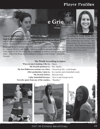 #22
Janice Griesser5’7” Freshman Guard
Orange - El Modena HS
According to Coach Mohr, Jan-
ice... has come on with a vengeance
after redshirting last season. Her
improvement has been a pleasure
to watch. With improved poise and
defense, she will continue to become
the best player she can be.
Cypress Highlights: A redshirt for Cypress in 2006-07.
High School Highlights: Led El Modena to first in the Santiago Tournament
with 17 points while on junior varsity... earned the Hardest Worker award as a
senior... also received community service cords.
Personal: Born on January 6th, 1988... parents are James and Christine Griess-
er... siblings are Kim and Paula... majoring in liberal arts and coaching… fa-
vorite quote is, “If you would not be forgotten, as soon as you are dead and
rotten, either write things worth reading or do things worth writing” – Benjamin
Franklin.
The World According to Janice
When no one is looking, I like to.. Dance.
My favorite professor is.. Mrs. Sparks.
My best Halloween costume was when.. I dressed up like  a cheerleader.
After graduation, I plan to.. be a teacher and a basketball coach.
My favorite food is.. Mexican food.
I play basketball because.. I love it and it keeps me fit.
Favorite quote from any of the coaches.. “Baseline.”
15
 