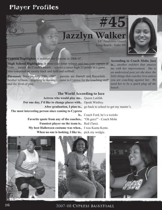 #45
Jazzlyn Walker5’6” Freshman Guard
Long Beach - Gahr HS
Cypress Highlights: A redshirt for Cypress in 2006-07.
High School Highlights: A three-year letter winner and two year captain at
Gahr… earned the Coach’s award… scored a career high 23 points in a game…
also competed on varsity track and field and softball.
Personal: Born on July 29th, 1987… parents are Darrell and Rayschale…
brother is Deon... majoring in nursing… came to Cypress for the coaching staff
and the level of play.
The World According to Jazz
Actress who would play me.. Queen Latifah.
For one day, I’d like to change places with.. Oprah Winfrey.
After graduation, I plan to.. go back to school to get my master’s.
The most interesting person since coming to Cypress
is.. Coach Ford, he’s a weirdo.
Favorite quote from any of the coaches.. “Oh geez!” - Coach Mohr
Funniest player on the team is.. Red (Tara).
My best Halloween costume was when.. I was Kunta Kente.
When no one is looking, I like to.. pick my wedgie.
According to Coach Mohr, Jazz
is... another redshirt that amazes
me with her improvement. She is
an undersized post yet she does the
little things that coaches love unless
you are coaching against her. We
need her to be a spark plug off the
bench.
16
 