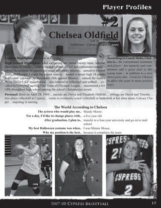 #2
Chelsea Oldfield5’8” Freshman Guard
Bellflower - Calvary Chapel Downey
Cypress Highlights: First year at Cypress.
High School Highlights: After captaining her junior varsity team, lettered
three years on varsity… went to the third round of C.I.F. her sophomore season…
earned the position of captain her junior and senior seasons… named to Second
Team all-Olympic League her senior season… scored a career high 18 points
and twelve rebounds on November 28th against Mission… earned the team’s
“Most Christ-Like” award twice… also lettered in volleyball and softball… ex-
celled in Volleyball earning First Team all-Olympic League… maintained a 4.0
GPA throughout high school earning the school’s Salutatorian award.
Personal: Born on April 24, 1989… parents are David and Elizabeth Oldfield… siblings are David and Timothy…
also plays volleyball at Cypress… wants to eventually coach volleyball or basketball at her alma mater, Calvary Cha-
pel… majoring in nursing.
According to Coach Mohr, Chel-
sea is... the consummate teammate
and player – her maturity and com-
mitment add a great deal to this
young team – in addition to a nice
three-point shot. I look for Chelsea
to affect this team in many positive
ways.
The World According to Chelsea
The actress who would play me.. Mandy Moore.
For a day, I’d like to change places with.. a five year old.
After graduation, I plan to.. transfer to a four-year university and go on to med
school.
My best Halloween costume was when.. I was Minnie Mouse.
Why my position is the best.. because it completes the team.
17
 