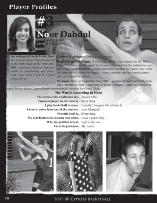 #3
Noor Dahdul5’7” Freshman Guard
Cerritos - Cerritos HS
Cypress Highlights: First year at Cypress.
High School Highlights: A two year varsity letter winner for the Dons…
helped her junior varsity squad to a league championship her sophomore sea-
son… earned all-Suburban League honorable mention her junior year while
the team earned second in league… won a starting spot her senior season…
also participated in softball.
Personal: Born on September 2nd, 1989… parents are Adel and Nahla Dah-
dul… brother is Ziad… majoring in graphic design… came to Cypress be-
cause former player Lauren Shinto recommended she play for Coach Mohr.
According to Coach Mohr, Noor
is... a smart player that puts herself
in the right place at the right time.
With continued physical improve-
ments in conditioning and quick-
ness, Noor could really be a good
player for us.
The World According to Noor
The actress who would play me.. Jessica Alba.
Funniest player on the team is.. Red (Tara).
I play basketball because.. I couldn’t imagine life without it.
Favorite quote from any of the coaches.. yeah Chargers!
Favorite food is.. Everything.
My best Halloween costume was when.. I was a poker chip.
Why my position is best.. I get to box out.
Favorite professor.. Mr. Ismail.
18
 