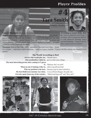 Cypress Highlights: First year at Cypress.
High School Highlights: A three-year letter winner for the Fighting Irish…
earned player of the year her freshman season on Frosh-Soph and was then
moved up to Varsity… earned Second Team all-Empire League her junior and
senior seasons… scored a season high 15 points against La Puente… averaged
7.9 points and 4.7 rebounds per game.
Personal: Born on May 20th, 1989… parents are Tara and Leroy Gary… broth-
er is Johstin… majoring in sports medicine… came to Cypress because, “Cypress felt like a home, the chemistry is so
perfect.”
#4
Tara Smith5’5” Freshman Guard
Compton - Kennedy HS
According to Coach Mohr, Red
is... such a competitor and brings it
everyday. She is a tenacious defend-
er with improved shooting range
and ball handling – I look for her to
have a great career at Cypress.
The World According to Red
Actress who would play me.. Wanda Sykes.
After graduation, I plan to.. go to a four-year college.
The most interesting person since coming to Cypress
is.. Marissa, she’s so cool!
When no one is looking, I like to.. talk to myself out loud.
Why my position is the best.. because I get to shoot and drive.
My best Halloween costume was when.. I was a Power Ranger, the pink one.
Favorite quote from any of the coaches.. “Hard work pays off” and “Box out!”
19
 