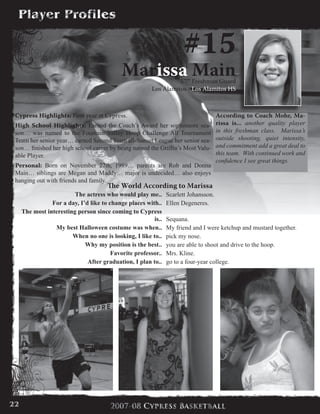 #15
Marissa Main5’7” Freshman Guard
Los Alamitos - Los Alamitos HS
Cypress Highlights: First year at Cypress.
High School Highlights: Earned the Coach’s Award her sophomore sea-
son… was named to the Fountain Valley Hoop Challenge All Tournament
Team her senior year… earned Second Team all-Sunset League her senior sea-
son… finished her high school career by being named the Griffin’s Most Valu-
able Player.
Personal: Born on November 27th, 1989… parents are Rob and Donna
Main… siblings are Megan and Maddy… major is undecided… also enjoys
hanging out with friends and family.
According to Coach Mohr, Ma-
rissa is... another quality player
in this freshman class. Marissa’s
outside shooting, quiet intensity,
and commitment add a great deal to
this team. With continued work and
confidence I see great things.
The World According to Marissa
The actress who would play me.. Scarlett Johansson.
For a day, I’d like to change places with.. Ellen Degeneres.
The most interesting person since coming to Cypress
is.. Sequana.
My best Halloween costume was when.. My friend and I were ketchup and mustard together.
When no one is looking, I like to.. pick my nose.
Why my position is the best.. you are able to shoot and drive to the hoop.
Favorite professor.. Mrs. Kline.
After graduation, I plan to.. go to a four-year college.
22
 