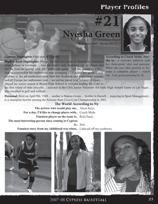 Cypress Highlights: First year at Cypress.
High School Highlights: Played her first two years at Mannheim American
High School in Germany… was the team’s only freshman varsity player and
led the team in scoring with 10.1 points per game… led the Bisons to a divi-
sion championship her sophomore year averaging 17.9 points per game… was
selected to the all-conference team both her freshman and sophomore seasons
and all-Europe her sophomore year… sat out her junior year because of injury…
played her senior season at Buena High School in Arizona leading the Colts to
the first round of state playoffs… selected to the USA Junior Nationals All-State High School Game in Las Vegas…
also excelled in golf and softball.
Personal: Born on April 9th, 1989… mother is Sharon Green… brother is Durrell… majoring in Sport Management…
is a champion bowler earning the Arizona State Coca-Cola Championship in 2001.
#21
Nyesha Green5’7” Freshman Guard
Baltimore MD - Buena HS (NV)
According to Coach Mohr, Nye-
sha is... a welcome addition with
her three-point shot and passion.
When she uses that passion to be-
come a complete player – watch
out. I see great potential in Ny.
The World According to Ny
The actress who would play me.. Alicia Keys.
For a day, I’d like to change places with.. Coach Mohr.
Funniest player on the team is.. Red (Tara).
The most interesting person since coming to Cypress
is.. Saw.
Funniest story from my childhood was when.. I shaved off my eyebrows.
23
 