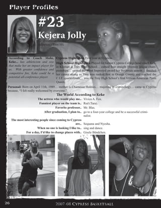#23
Kejera Jolly5’7” Freshman Forward
Fullerton - Troy HS
Cypress Highlights: First year at Cypress.
High School Highlights: Played for former Cypress College head coach Kev-
in Kiernan at Troy High School… earned four straight Freeway league cham-
pionships… earned the Most Improved award her freshman season… finished
her career strong as Troy was ranked first in Orange County and reached the
C.I.F. quarterfinals… was the Troy High School’s first African American Prom
Queen.
Personal: Born on April 11th, 1989… mother is Charnessa Holmes… majoring in criminology… came to Cypress
because, “I felt really welcomed by everyone.”
According to Coach Mohr,
Keke... has athleticism and size
that make her an impact player for
us. With greater confidence and
competitive fire, Keke could be a
potential all-conference player.
The World According to Keke
The actress who would play me.. Vivica A. Fox.
Funniest player on the team is.. Red (Tara).
Favorite professor.. Mr. Blas.
After graduation, I plan to.. go to a four-year college and be a successful crimi-
nalist.
The most interesting people since coming to Cypress
are.. Sequana and Nyesha.
When no one is looking I like to.. sing and dance.
For a day, I’d like to change places with.. Gisele Bündchen.
26
 