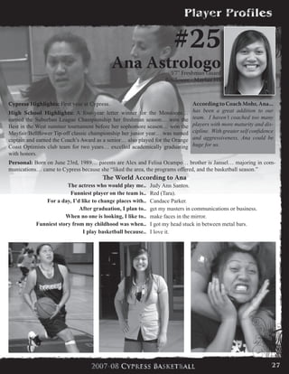 Cypress Highlights: First year at Cypress.
High School Highlights: A four-year letter winner for the Monsoons…
earned the Suburban League Championship her freshman season… won the
Best in the West summer tournament before her sophomore season… won the
Mayfair/Bellflower Tip-off classic championship her junior year… was named
captain and earned the Coach’s Award as a senior… also played for the Orange
Coast Optimists club team for two years… excelled academically graduating
with honors.
Personal: Born on June 23rd, 1989… parents are Alex and Felisa Ocampo… brother is Januel… majoring in com-
munications… came to Cypress because she “liked the area, the programs offered, and the basketball season.”
#25
Ana Astrologo5’7” Freshman Guard
Bellflower - Mayfair HS
According to Coach Mohr, Ana...
has been a great addition to our
team. I haven’t coached too many
players with more maturity and dis-
cipline. With greater self confidence
and aggressiveness, Ana could be
huge for us.
The World According to Ana
The actress who would play me.. Judy Ann Santos.
Funniest player on the team is.. Red (Tara).
For a day, I’d like to change places with.. Candace Parker.
After graduation, I plan to.. get my masters in communications or business.
When no one is looking, I like to.. make faces in the mirror.
Funniest story from my childhood was when.. I got my head stuck in between metal bars.
I play basketball because.. I love it.
27
 